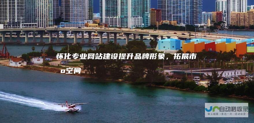 怀化专业网站建设：提升品牌形象，拓展市场空间，助力企业成功！